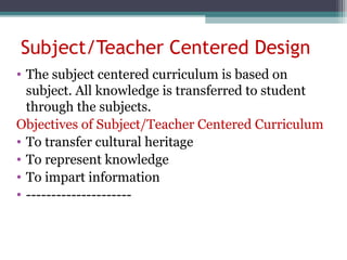 Subject/Teacher Centered Design
• The subject centered curriculum is based on
subject. All knowledge is transferred to student
through the subjects.
Objectives of Subject/Teacher Centered Curriculum
• To transfer cultural heritage
• To represent knowledge
• To impart information
• ---------------------
 
