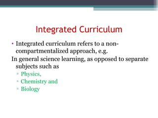Integrated Curriculum
• Integrated curriculum refers to a non-
compartmentalized approach, e.g.
In general science learning, as opposed to separate
subjects such as
▫ Physics,
▫ Chemistry and
▫ Biology
 