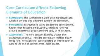 Core Curriculum Affects Following
Elements of Education
 Curriculum: The curriculum is built on a mandated core,
which is defined and designed outside the classroom.
 Instruction: Instruction is based on defined core content.
Rather than focusing on discovery, teaching revolves
around imparting a predetermined body of knowledge.
 Assessment: The core content literally shapes the
assessment process. The core curriculum method easily
lends itself to traditional testing based on information as
well as the use of conventional letter grades.
 