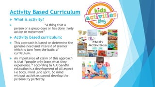 Activity Based Curriculum
 What is activity?
 “A thing that a
person or a group does or has done lively
action or movement”
 Activity based curriculum:
 This approach is based on determine the
genuine need and interest of learner
which is turn from the basic of
curriculum.
 An importance of claim of this approach
is that “people only learn what they
experience.” according to A.K Gandhi
education is a development of all aspect
i-e body, mind ,and sprit. So mind
without activities cannot develop the
personality perfectly.
 