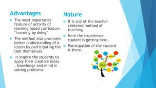 Advantages
 The most importance
feature of activity of
learning based curriculum
“learning by doing”
 The method also promotes
better understanding of a
lesson by participating the
task themselves
 It inspire the students to
apply their creative ideas
, knowledge and mind in
solving problems.
Nature
 It is one of the teacher
centered method of
teaching.
 Here the experience
student is getting here.
 Participation of the student
is there.
 