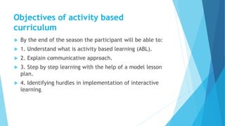 Objectives of activity based
curriculum
 By the end of the season the participant will be able to:
 1. Understand what is activity based learning (ABL).
 2. Explain communicative approach.
 3. Step by step learning with the help of a model lesson
plan.
 4. Identifying hurdles in implementation of interactive
learning.
 