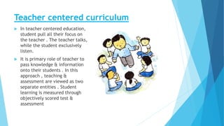 Teacher centered curriculum
 In teacher centered education,
student pull all their focus on
the teacher . The teacher talks,
while the student exclusively
listen.
 It is primary role of teacher to
pass knowledge & information
onto their students . In this
approach , teaching &
assessment are viewed as two
separate entities . Student
learning is measured through
objectively scored test &
assessment
 