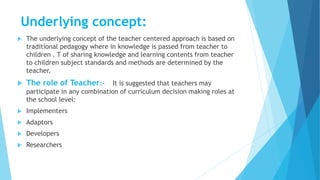Underlying concept:
 The underlying concept of the teacher centered approach is based on
traditional pedagogy where in knowledge is passed from teacher to
children . T of sharing knowledge and learning contents from teacher
to children subject standards and methods are determined by the
teacher.
 The role of Teacher:- It is suggested that teachers may
participate in any combination of curriculum decision making roles at
the school level:
 Implementers
 Adaptors
 Developers
 Researchers
 