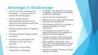 Advantages & Disadvantage
 As the curriculum is designed by
the teacher , it become easy to
achieve the desired goals.
 Subject matter become
psychologically sound due to its
relevance with interests needs and
level of the children
 Content/subject matter is logically
arranged .
 Irrelevant material/subject matter
is avoided.
 Teachers feel comfortable and
confident in the class room
activities .
 Democracy is encouraged .
 Cooperation is developed
 A change in the attitude on the part
of learners ,teachers and community
is difficult to develop.
 Lack of sources and resources .
 Hindrance due to rigid administration
planning and management .
 It will become difficult to maintain a
common standard in various
institutions .
 The existing curriculum for the
teaching training is not suitable for
teacher centered approach.
 A drastic change in the examination
system/evaluation will be required .
 When students work alone, they
don’t learn to collaborate with other
students, and communication skills
may suffer.
 Teacher-centered instruction can get
boring for student.
 