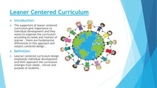 Leaner Centered Curriculum
 Introduction:
 The supporters of leaner centered
curriculum give importance to
individual development and they
wants to organize the curriculum
according to needs and interest of
learner , there are fundamental
differences in this approach and
subject centered design .
 Definition:
 Learner centered curriculum design
emphasize individual development
and their approach the curriculum
emerges from needs , intrust and
purpose of students .
 