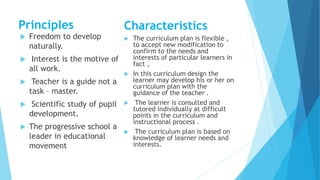 Principles
 Freedom to develop
naturally.
 Interest is the motive of
all work.
 Teacher is a guide not a
task – master.
 Scientific study of pupil
development.
 The progressive school a
leader in educational
movement
Characteristics
 The curriculum plan is flexible ,
to accept new modification to
confirm to the needs and
interests of particular learners in
fact ,
 In this curriculum design the
learner may develop his or her on
curriculum plan with the
guidance of the teacher .
 The learner is consulted and
tutored individually at difficult
points in the curriculum and
instructional process .
 The curriculum plan is based on
knowledge of learner needs and
interests.
 