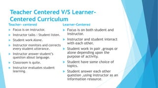 Teacher Centered V/S Learner-
Centered Curriculum
Teacher- centered
 Focus is on instructor.
 Instructor talks : Student listen.
 Student work Alone.
 Instructor monitors and corrects
every student utterance.
 Instructor answer student’s
question about language.
 Classroom is quite.
 Instructor evaluates student
learning.
Learner-Centered
 Focus is on both student and
instructor.
 Instructor and student interact
with each other.
 Student work in pair ,groups or
alone depending upon the
purpose of activity.
 Student have some choice of
topics.
 Student answer each other
question ,using instructor as an
information resource.
 