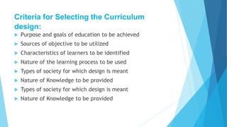 Criteria for Selecting the Curriculum
design:
 Purpose and goals of education to be achieved
 Sources of objective to be utilized
 Characteristics of learners to be identified
 Nature of the learning process to be used
 Types of society for which design is meant
 Nature of Knowledge to be provided
 Types of society for which design is meant
 Nature of Knowledge to be provided
 