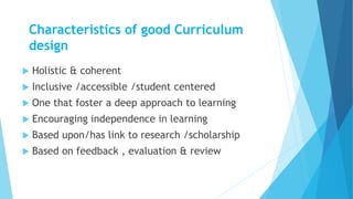Characteristics of good Curriculum
design
 Holistic & coherent
 Inclusive /accessible /student centered
 One that foster a deep approach to learning
 Encouraging independence in learning
 Based upon/has link to research /scholarship
 Based on feedback , evaluation & review
 