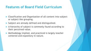 Features of Board Field Curriculum
 Classification and Organization of all content into subject
or subject like grouping.
 Subject are already defined and distinguished.
 A hierarchy of subject is commonly found according to
their perceived value.
 Methodology implied, and practiced is largely teacher
centered and expository in nature.
 