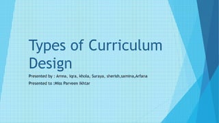 Types of Curriculum
Design
Presented by : Amna, Iqra, khola, Suraya, sherish,samina,Arfana
Presented to :Miss Parveen Ikhtar
 