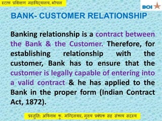 BANK- CUSTOMER RELATIONSHIP
Banking relationship is a contract between
the Bank & the Customer. Therefore, for
establishing relationship with the
customer, Bank has to ensure that the
customer is legally capable of entering into
a valid contract & he has applied to the
Bank in the proper form (Indian Contract
Act, 1872).
 