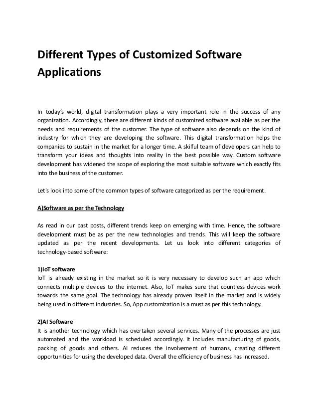 Different Types of Customized Software
Applications
In today’s world, digital transformation plays a very important role in the success of any
organization. Accordingly, there are different kinds of customized software available as per the
needs and requirements of the customer. The type of software also depends on the kind of
industry for which they are developing the software. This digital transformation helps the
companies to sustain in the market for a longer time. A skilful team of developers can help to
transform your ideas and thoughts into reality in the best possible way. Custom software
development has widened the scope of exploring the most suitable software which exactly fits
into the business of the customer.
Let's look into some of the common types of software categorized as per the requirement.
A)Software as per the Technology
As read in our past posts, different trends keep on emerging with time. Hence, the software
development must be as per the new technologies and trends. This will keep the software
updated as per the recent developments. Let us look into different categories of
technology-based software:
1)IoT software
IoT is already existing in the market so it is very necessary to develop such an app which
connects multiple devices to the internet. Also, IoT makes sure that countless devices work
towards the same goal. The technology has already proven itself in the market and is widely
being used in different industries. So, App customization is a must as per this technology.
2)AI Software
It is another technology which has overtaken several services. Many of the processes are just
automated and the workload is scheduled accordingly. It includes manufacturing of goods,
packing of goods and others. AI reduces the involvement of humans, creating different
opportunities for using the developed data. Overall the efficiency of business has increased.
 