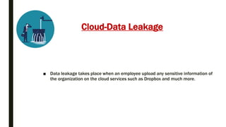 Cloud-Data Leakage
■ Data leakage takes place when an employee upload any sensitive information of
the organization on the cloud services such as Dropbox and much more.
 
