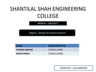 SHANTILAL SHAH ENGINEERING
COLLEGE
BRANCH :- MECH(5th)
Subject :- Design of machine element
NAME ENROLLMENT NO
CHAVDA MAYUR 170433119006
DOSHI PARAS 170433119008
GUIDED BY :- B.D.UPADHYAY
 