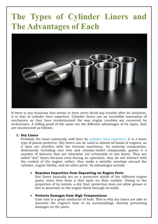 The Types of Cylinder Liners and
The Advantages of Each
If there is any business that seems to have never faced any trouble after its initiation,
it is that of cylinder liner exporters. Cylinder liners are an incredible innovation of
mechanics as they have revolutionized the way engine troubles are recovered by
technicians. A telling proof of the same are the different advantages of its types, that
are enumerated as follows:
1. Dry Liners
Probably the most commonly sold liner by cylinder liner exporters, it is a basic
type of piston protector. Dry liners can be used in almost all kinds of engines, as
it does not interfere with the internal machinery. Its material composition,
dominantly including cast iron and ceramic-nickel compounds, grants it a
number of features that are otherwise not achievable in wet liners. They are
called “dry” liners because even during an operation, they do not interact with
the coolant of the engine; rather, they make a metallic envelope around the
cylinder, engine blocks, and its other parts. Its advantages include:
 Repulses Impurities from Depositing on Engine Parts
Dry liners basically act as a protective shield of the different engine
parts, since they form a thin layer on their surface. Owing to the
properties of its metals, a dry liner protection does not allow grease or
dirt to penetrate in the engine block through its walls.
 Protects Damages from High Temperatures
Cast iron is a great conductor of heat. This is why dry liners are able to
transmit the engine’s heat to its surroundings, thereby preventing
damages on the parts.
 