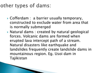  Cofferdam : a barrier usually temporary,
constructed to exclude water from area that
is normally submerged
 Natural dams : created by natural geological
forces. Volcanic dams are formed when
erupted lava intercept path of a stream.
Natural disasters like earthquake and
landslides frequently create landslide dams in
mountainous region. Eg. Usoi dam in
Tajikistan
 