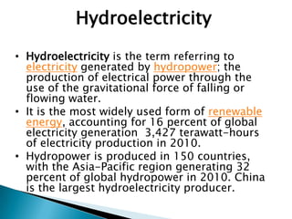 Hydroelectricity
• Hydroelectricity is the term referring to
electricity generated by hydropower; the
production of electrical power through the
use of the gravitational force of falling or
flowing water.
• It is the most widely used form of renewable
energy, accounting for 16 percent of global
electricity generation 3,427 terawatt-hours
of electricity production in 2010.
• Hydropower is produced in 150 countries,
with the Asia-Pacific region generating 32
percent of global hydropower in 2010. China
is the largest hydroelectricity producer.
 