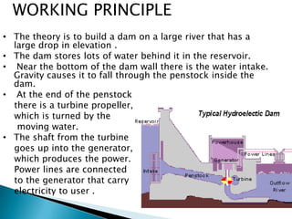 • The theory is to build a dam on a large river that has a
large drop in elevation .
• The dam stores lots of water behind it in the reservoir.
• Near the bottom of the dam wall there is the water intake.
Gravity causes it to fall through the penstock inside the
dam.
• At the end of the penstock
there is a turbine propeller,
which is turned by the
moving water.
• The shaft from the turbine
goes up into the generator,
which produces the power.
Power lines are connected
to the generator that carry
electricity to user .
WORKING PRINCIPLE
 