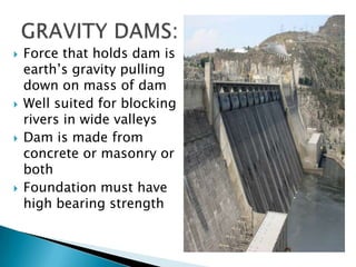  Force that holds dam is
earth’s gravity pulling
down on mass of dam
 Well suited for blocking
rivers in wide valleys
 Dam is made from
concrete or masonry or
both
 Foundation must have
high bearing strength
 