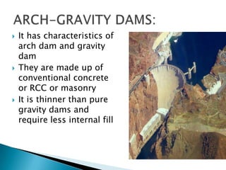  It has characteristics of
arch dam and gravity
dam
 They are made up of
conventional concrete
or RCC or masonry
 It is thinner than pure
gravity dams and
require less internal fill
 