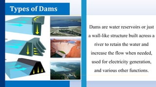 Types of Dams
Dams are water reservoirs or just
a wall-like structure built across a
river to retain the water and
increase the flow when needed,
used for electricity generation,
and various other functions.
 
