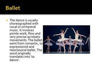  The dance is usually
choreographed with
vocal or orchestral
music. It involves
pointe work, flow and
very precise acrobatic
movements.The ballet
went from romantic, to
expressionist and
neoclassical ballet.The
word originally
translates into ‘to
dance’.
 