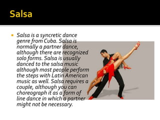  Salsa is a syncretic dance
genre from Cuba. Salsa is
normally a partner dance,
although there are recognized
solo forms. Salsa is usually
danced to the salsa music
although most people perform
the steps with Latin American
music as well. Salsa requires a
couple, although you can
choreograph it as a form of
line dance in which a partner
might not be necessary.
 
