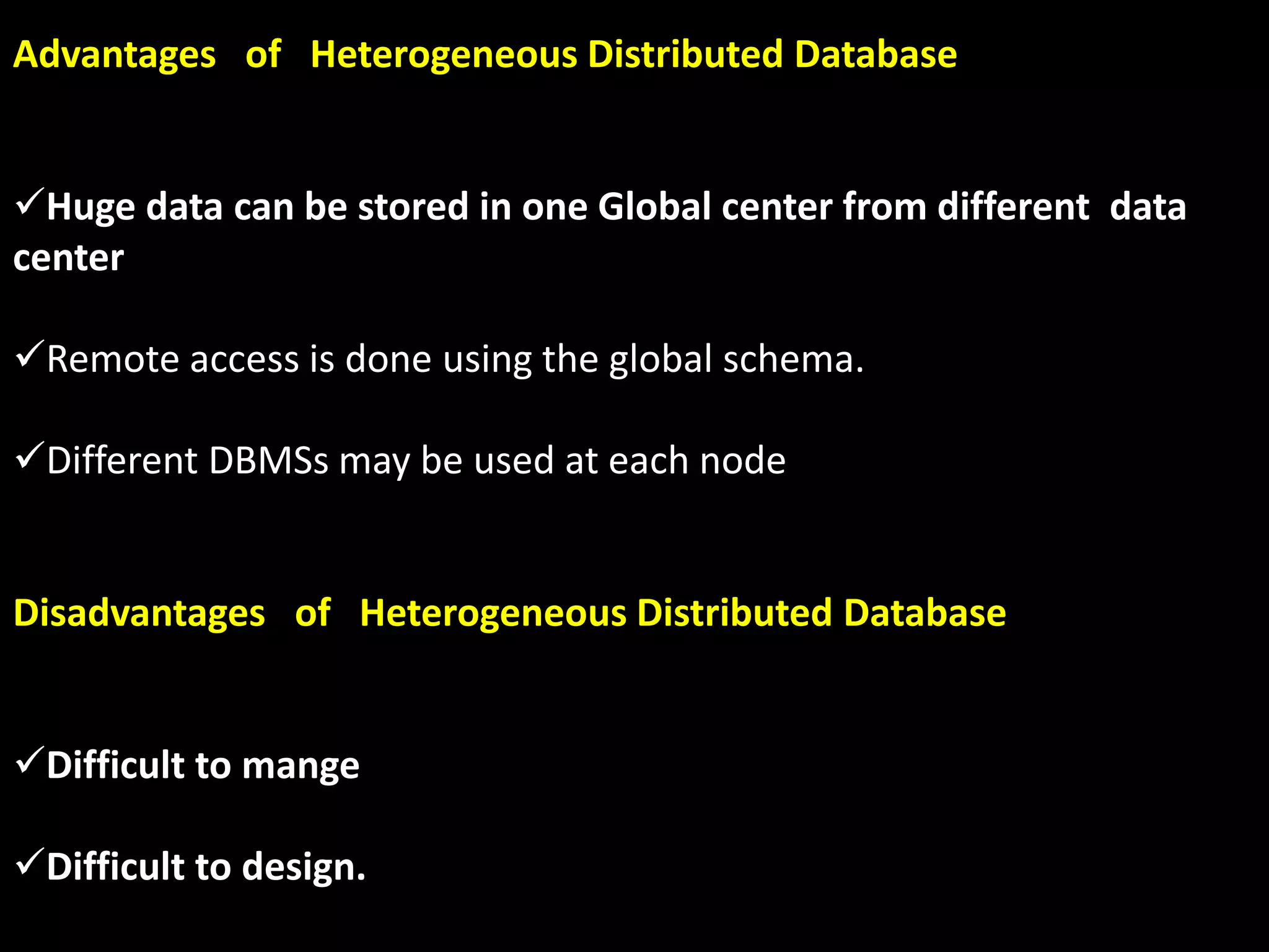 Advantages of Heterogeneous Distributed Database
Huge data can be stored in one Global center from different data
center
Remote access is done using the global schema.
Different DBMSs may be used at each node
Disadvantages of Heterogeneous Distributed Database
Difficult to mange
Difficult to design.