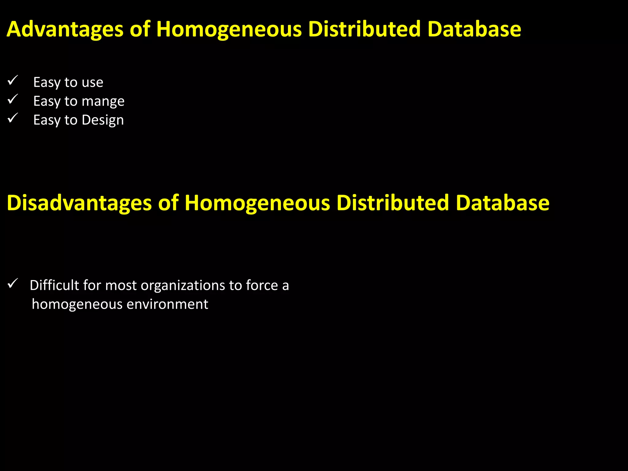 Advantages of Homogeneous Distributed Database
Easy to use
Easy to mange
Easy to Design
Disadvantages of Homogeneous Distributed Database
Difficult for most organizations to force a
homogeneous environment