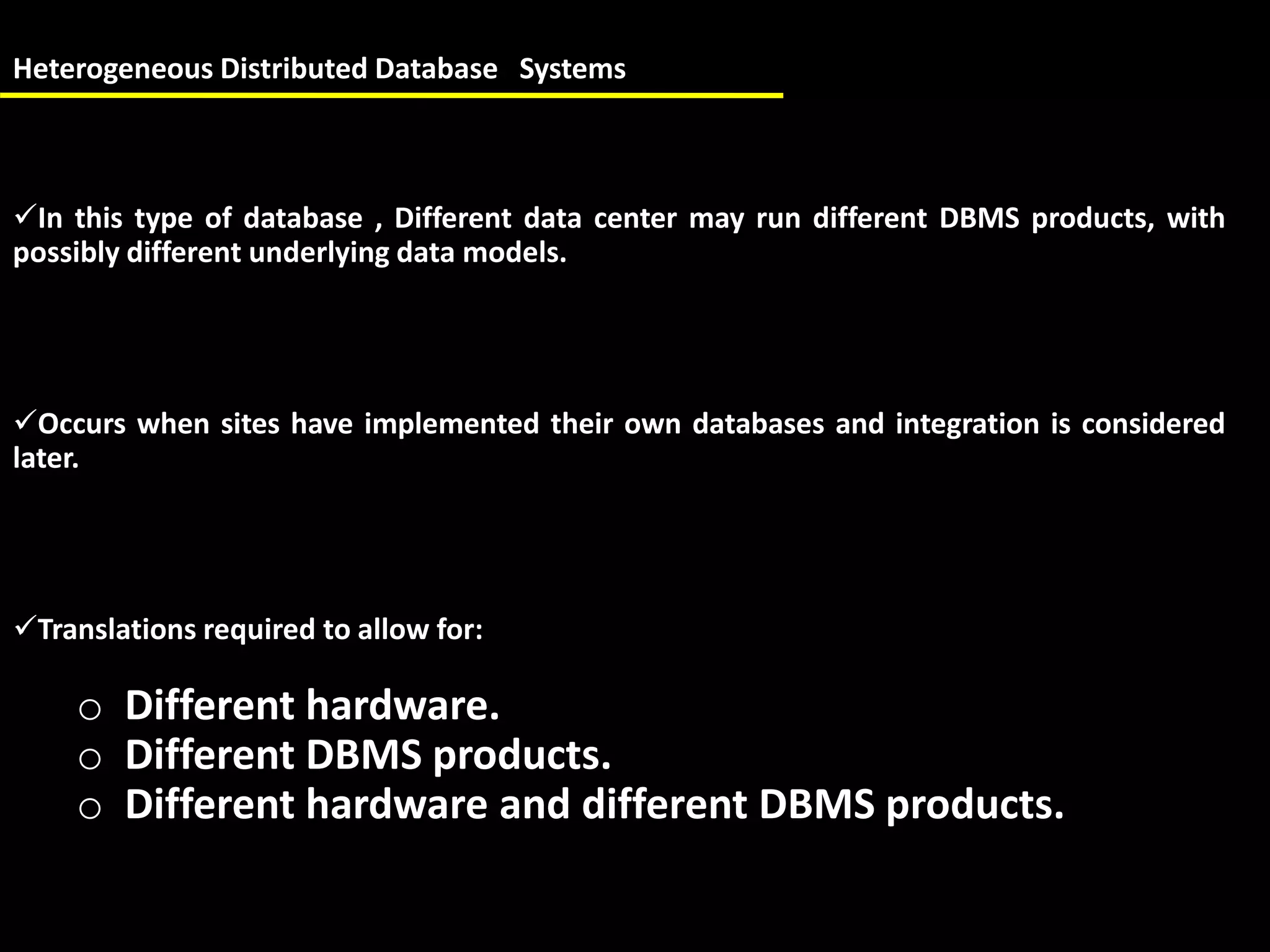 Heterogeneous Distributed Database Systems
In this type of database , Different data center may run different DBMS products, with
possibly different underlying data models.
Occurs when sites have implemented their own databases and integration is considered
later.
Translations required to allow for:
o Different hardware.
o Different DBMS products.
o Different hardware and different DBMS products.