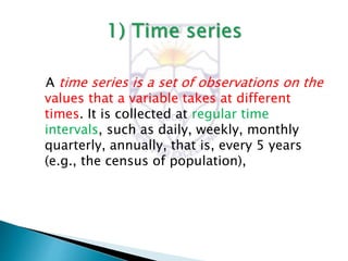A time series is a set of observations on the
values that a variable takes at different
times. It is collected at regular time
intervals, such as daily, weekly, monthly
quarterly, annually, that is, every 5 years
(e.g., the census of population),
 