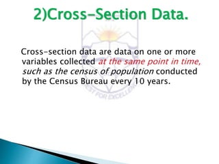 2)Cross-Section Data.
Cross-section data are data on one or more
variables collected at the same point in time,
such as the census of population conducted
by the Census Bureau every 10 years.
 