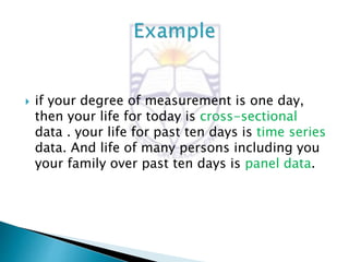  if your degree of measurement is one day,
then your life for today is cross-sectional
data . your life for past ten days is time series
data. And life of many persons including you
your family over past ten days is panel data.
 
