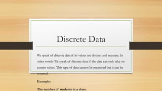 Discrete Data
We speak of discrete data if its values are distinct and separate. In
other words: We speak of discrete data if the data can only take on
certain values. This type of data cannot be measured but it can be
counted.
Example:
The number of students in a class.
 