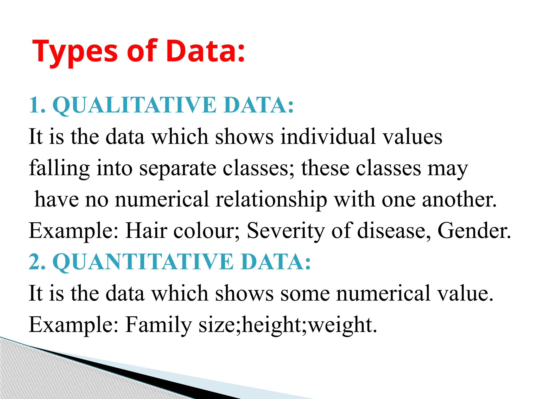 1. QUALITATIVE DATA:
It is the data which shows individual values
falling into separate classes; these classes may
have no numerical relationship with one another.
Example: Hair colour; Severity of disease, Gender.
2. QUANTITATIVE DATA:
It is the data which shows some numerical value.
Example: Family size;height;weight.
Types of Data:
 
