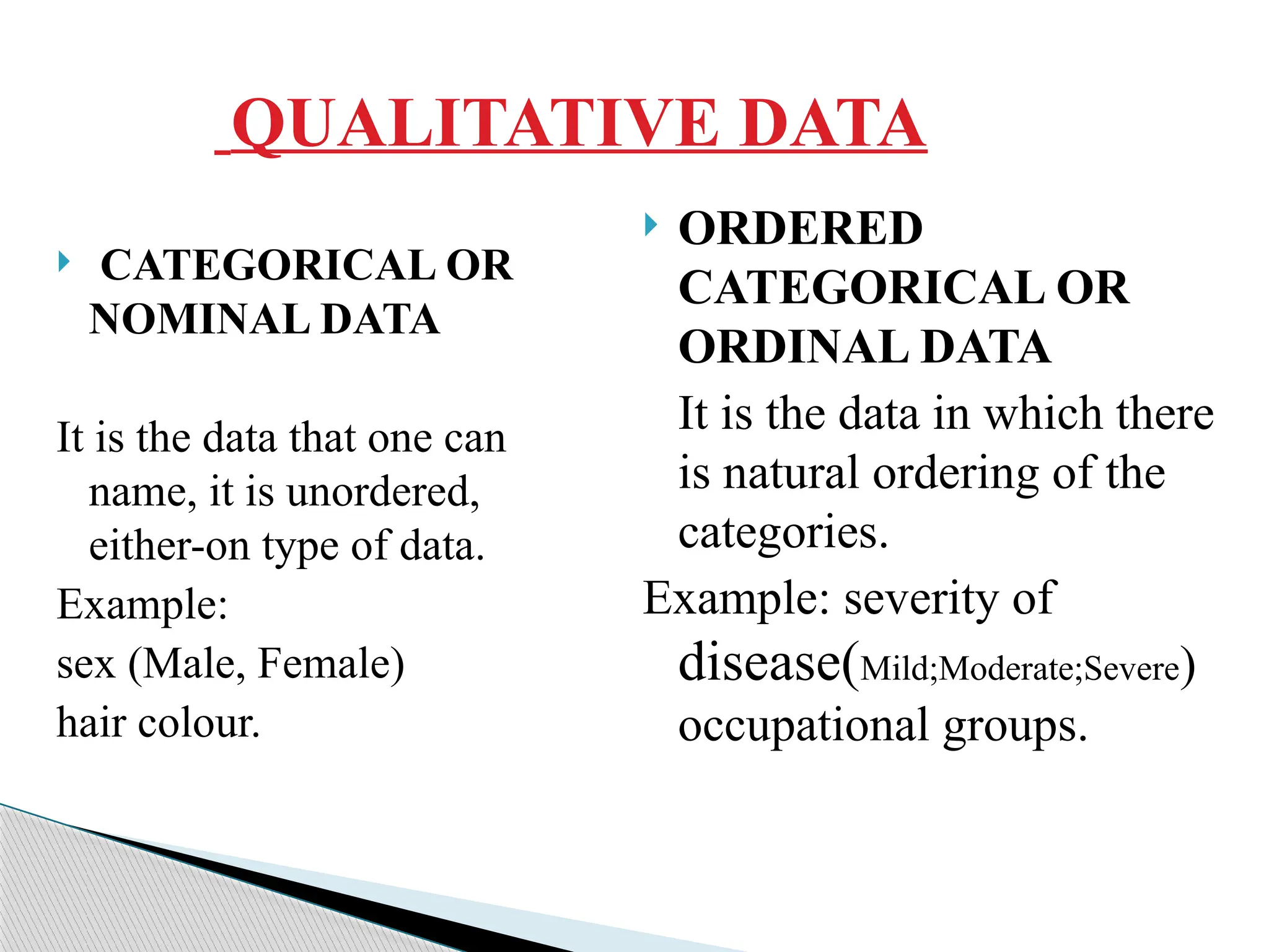 QUALITATIVE DATA
 CATEGORICAL OR
NOMINAL DATA
It is the data that one can
name, it is unordered,
either-on type of data.
Example:
sex (Male, Female)
hair colour.
 ORDERED
CATEGORICAL OR
ORDINAL DATA
It is the data in which there
is natural ordering of the
categories.
Example: severity of
disease(Mild;Moderate;Severe)
occupational groups.
 