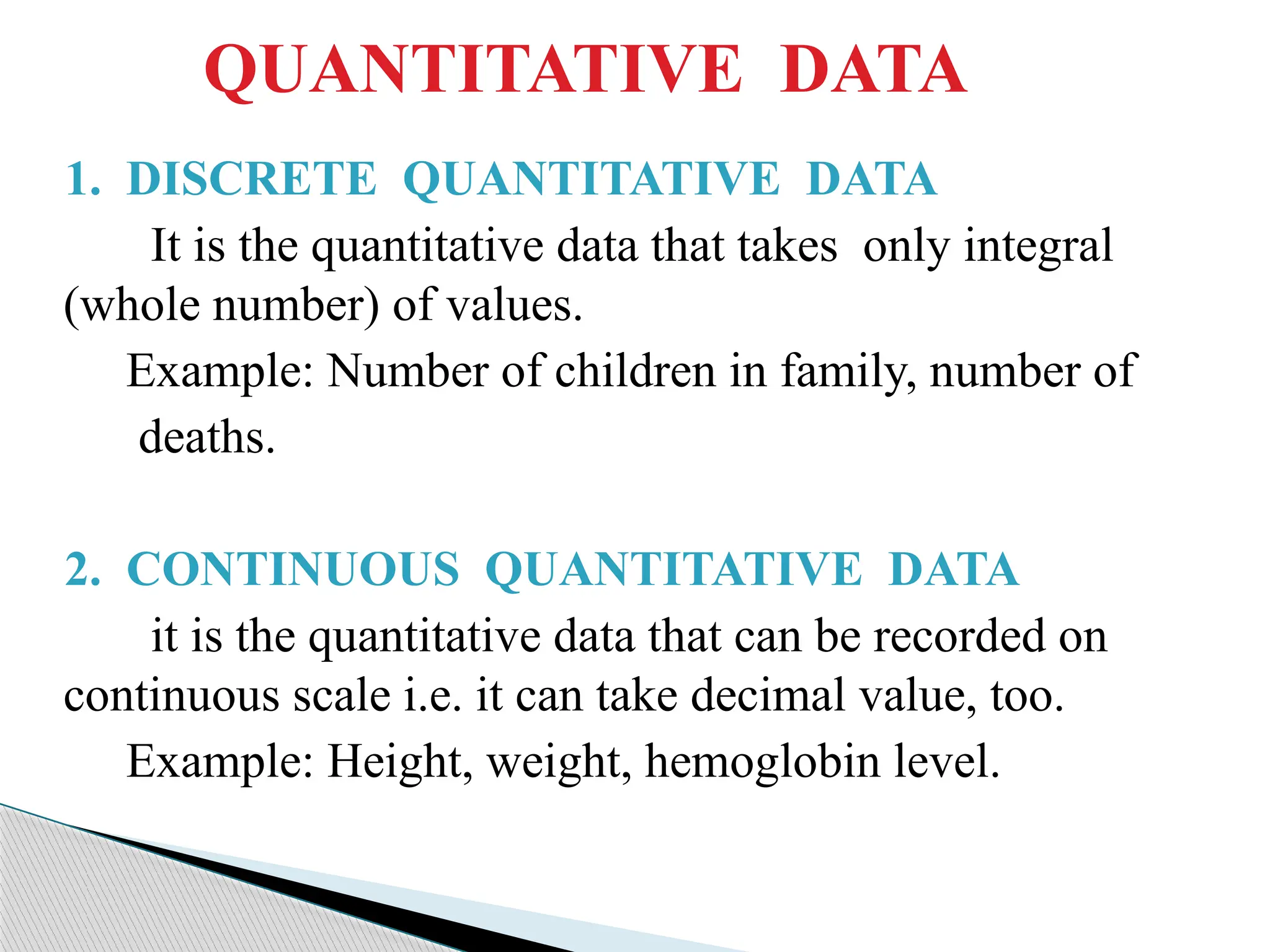 QUANTITATIVE DATA
1. DISCRETE QUANTITATIVE DATA
It is the quantitative data that takes only integral
(whole number) of values.
Example: Number of children in family, number of
deaths.
2. CONTINUOUS QUANTITATIVE DATA
it is the quantitative data that can be recorded on
continuous scale i.e. it can take decimal value, too.
Example: Height, weight, hemoglobin level.
 