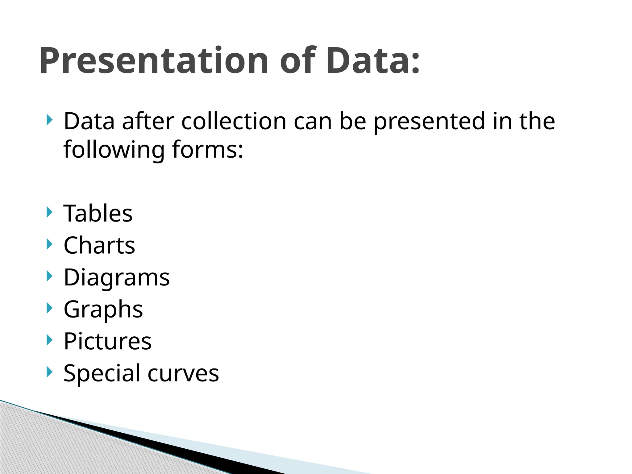  Data after collection can be presented in the
following forms:
 Tables
 Charts
 Diagrams
 Graphs
 Pictures
 Special curves
Presentation of Data:
 