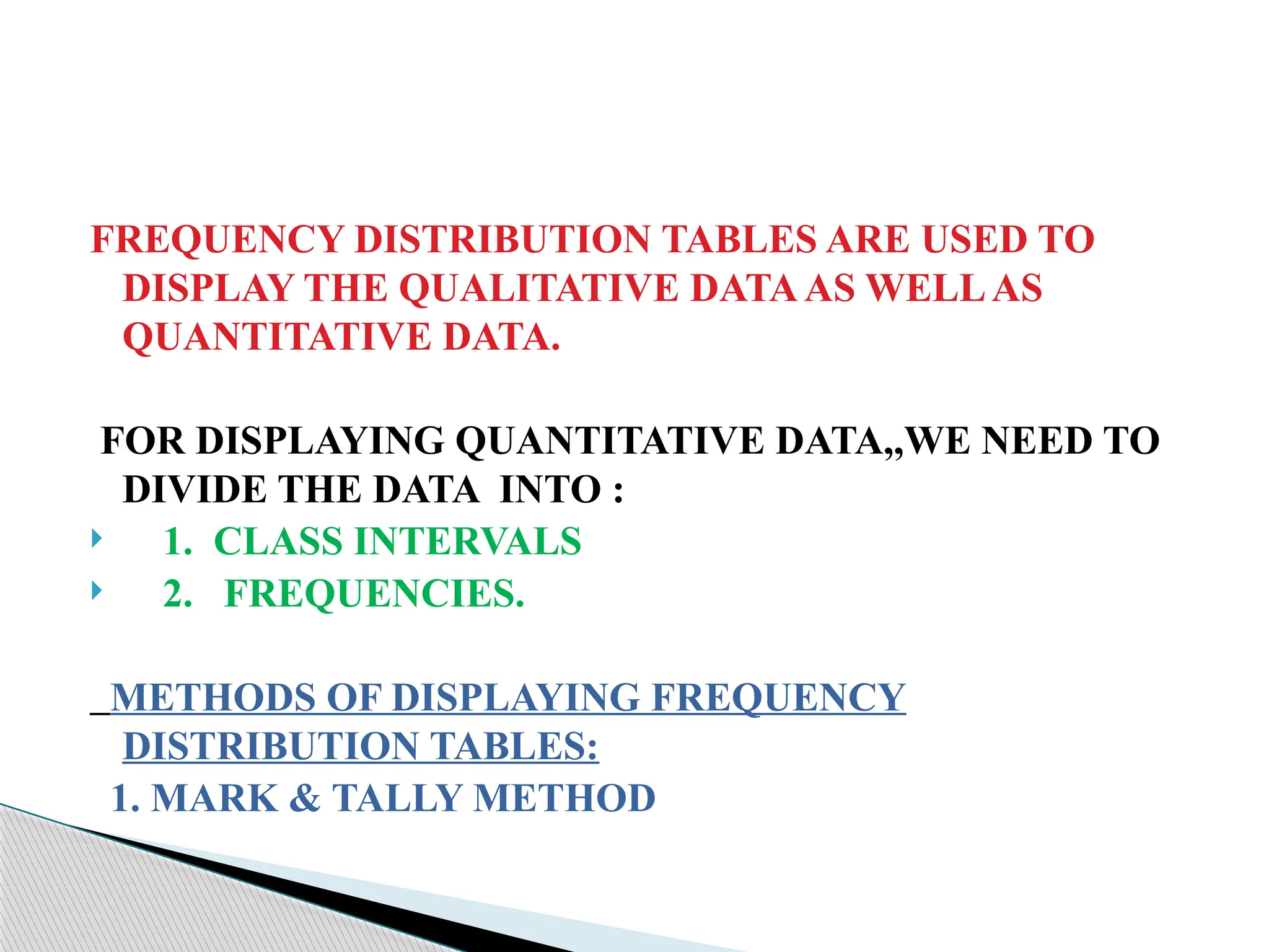 FREQUENCY DISTRIBUTION TABLES ARE USED TO
DISPLAY THE QUALITATIVE DATAAS WELLAS
QUANTITATIVE DATA.
FOR DISPLAYING QUANTITATIVE DATA,,WE NEED TO
DIVIDE THE DATA INTO :
 1. CLASS INTERVALS
 2. FREQUENCIES.
METHODS OF DISPLAYING FREQUENCY
DISTRIBUTION TABLES:
1. MARK & TALLY METHOD
 