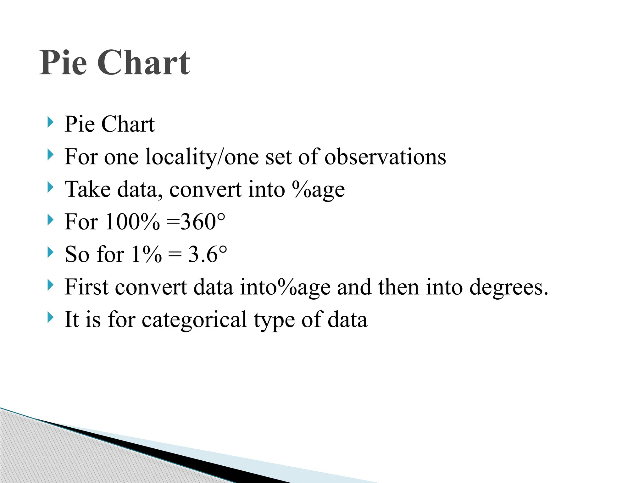  Pie Chart
 For one locality/one set of observations
 Take data, convert into %age
 For 100% =360°
 So for 1% = 3.6°
 First convert data into%age and then into degrees.
 It is for categorical type of data
Pie Chart
 