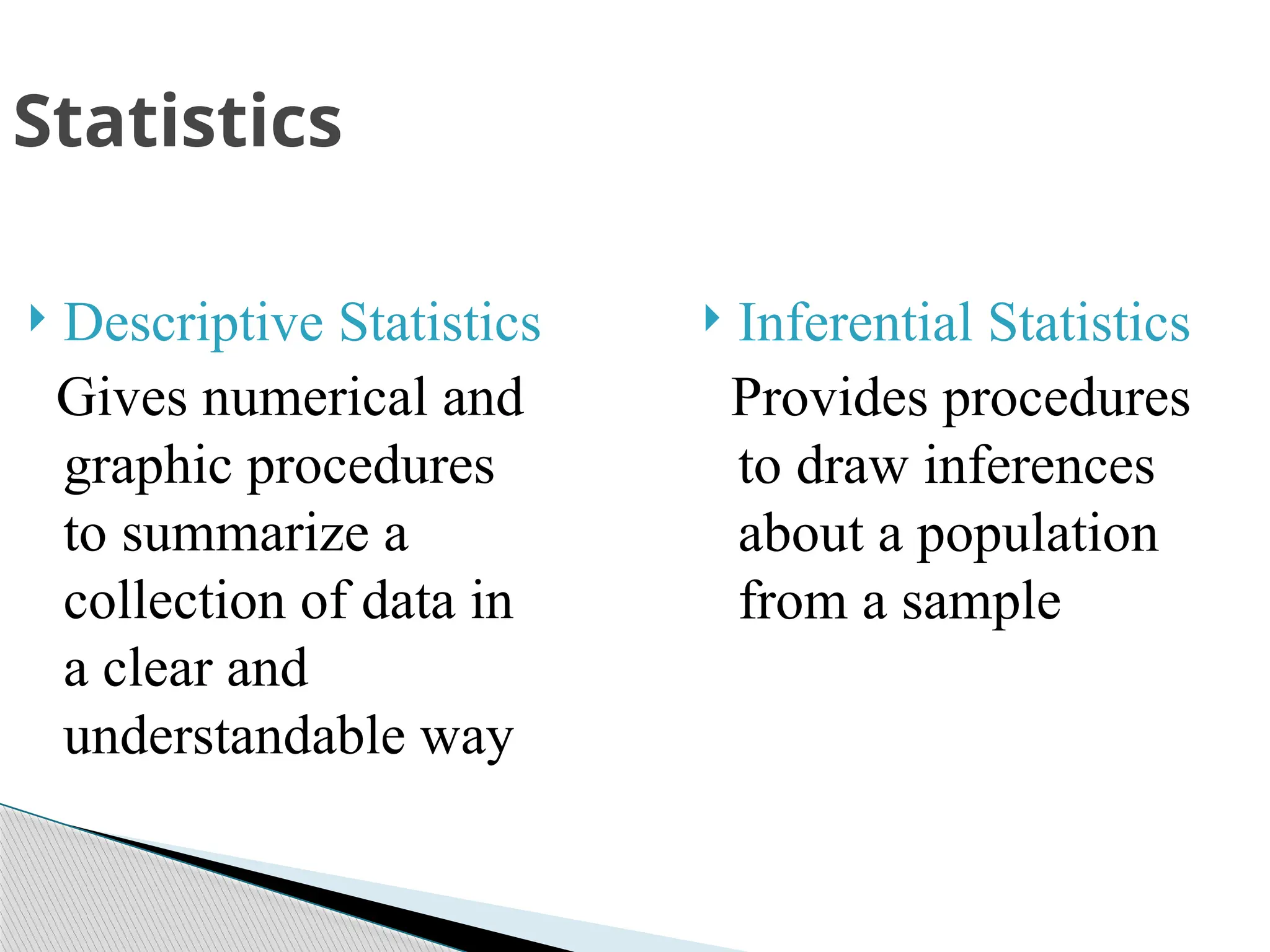  Descriptive Statistics
Gives numerical and
graphic procedures
to summarize a
collection of data in
a clear and
understandable way
 Inferential Statistics
Provides procedures
to draw inferences
about a population
from a sample
Statistics
 