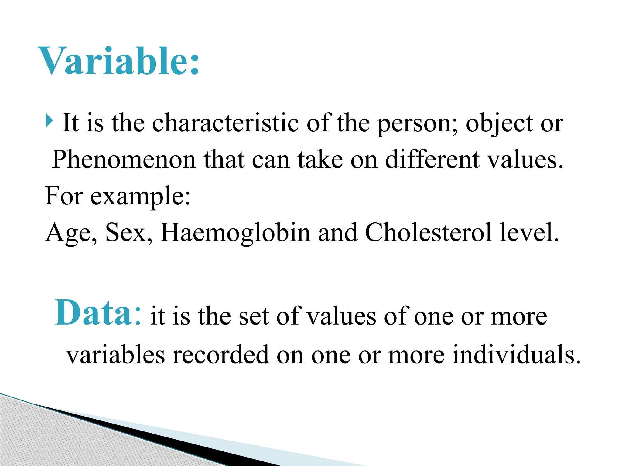  It is the characteristic of the person; object or
Phenomenon that can take on different values.
For example:
Age, Sex, Haemoglobin and Cholesterol level.
Data: it is the set of values of one or more
variables recorded on one or more individuals.
Variable:
 