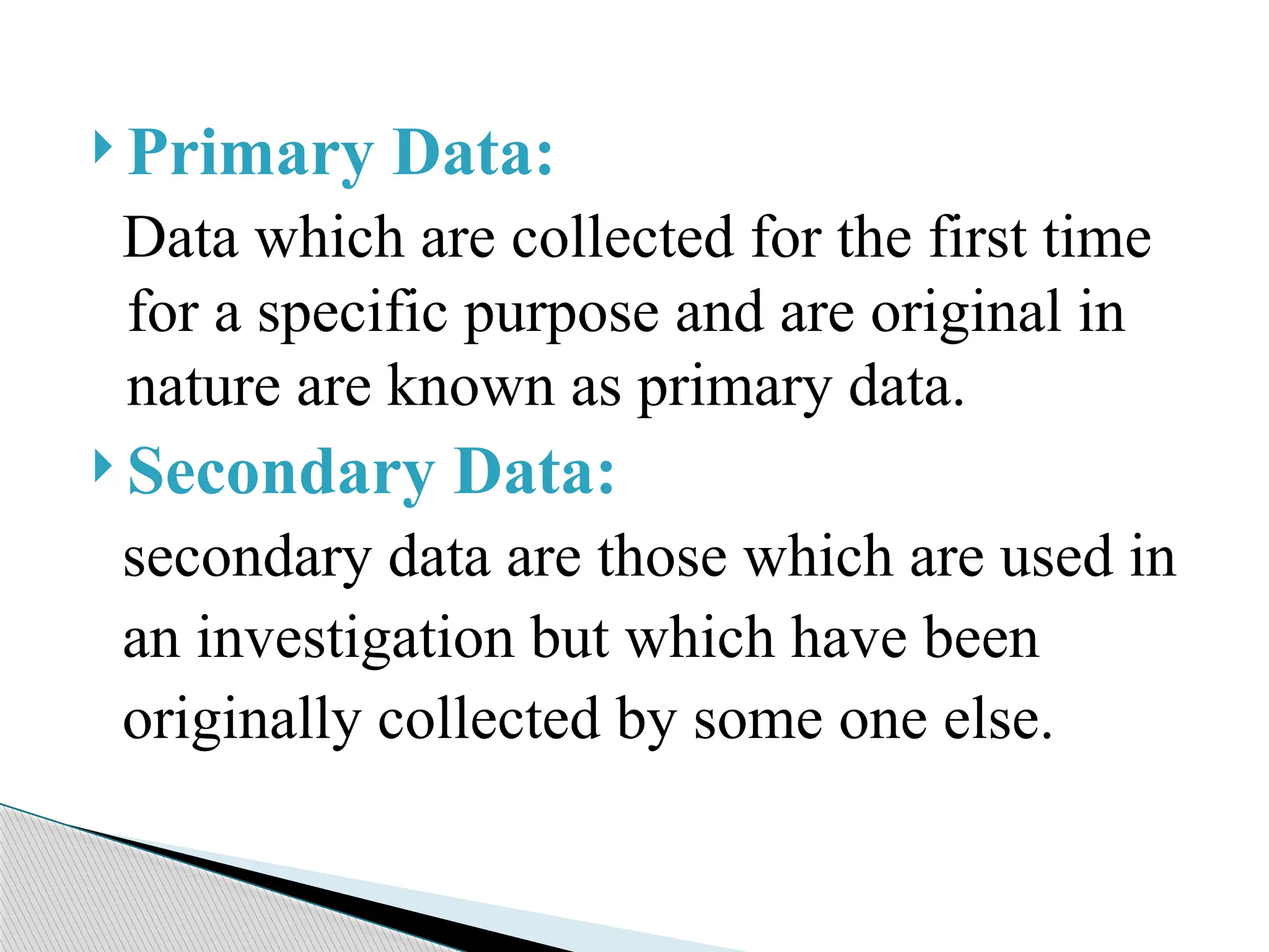  Primary Data:
Data which are collected for the first time
for a specific purpose and are original in
nature are known as primary data.
 Secondary Data:
secondary data are those which are used in
an investigation but which have been
originally collected by some one else.
 