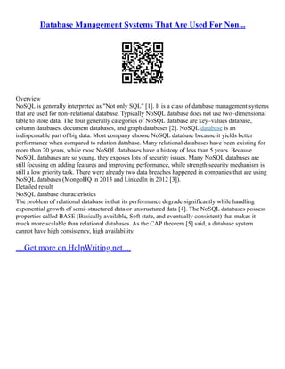 Database Management Systems That Are Used For Non...
Overview
NoSQL is generally interpreted as "Not only SQL" [1]. It is a class of database management systems
that are used for non–relational database. Typically NoSQL database does not use two–dimensional
table to store data. The four generally categories of NoSQL database are key–values database,
column databases, document databases, and graph databases [2]. NoSQL database is an
indispensable part of big data. Most company choose NoSQL database because it yields better
performance when compared to relation database. Many relational databases have been existing for
more than 20 years, while most NoSQL databases have a history of less than 5 years. Because
NoSQL databases are so young, they exposes lots of security issues. Many NoSQL databases are
still focusing on adding features and improving performance, while strength security mechanism is
still a low priority task. There were already two data breaches happened in companies that are using
NoSQL databases (MongoHQ in 2013 and LinkedIn in 2012 [3]).
Detailed result
NoSQL database characteristics
The problem of relational database is that its performance degrade significantly while handling
exponential growth of semi–structured data or unstructured data [4]. The NoSQL databases possess
properties called BASE (Basically available, Soft state, and eventually consistent) that makes it
much more scalable than relational databases. As the CAP theorem [5] said, a database system
cannot have high consistency, high availability,
... Get more on HelpWriting.net ...
 