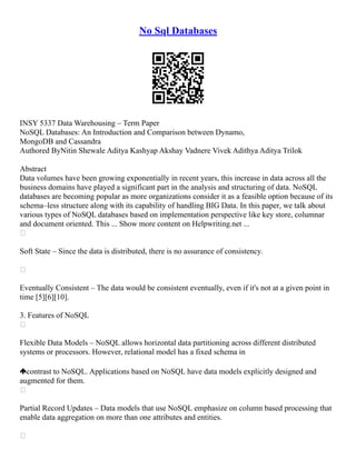 No Sql Databases
INSY 5337 Data Warehousing – Term Paper
NoSQL Databases: An Introduction and Comparison between Dynamo,
MongoDB and Cassandra
Authored ByNitin Shewale Aditya Kashyap Akshay Vadnere Vivek Adithya Aditya Trilok
Abstract
Data volumes have been growing exponentially in recent years, this increase in data across all the
business domains have played a significant part in the analysis and structuring of data. NoSQL
databases are becoming popular as more organizations consider it as a feasible option because of its
schema–less structure along with its capability of handling BIG Data. In this paper, we talk about
various types of NoSQL databases based on implementation perspective like key store, columnar
and document oriented. This ... Show more content on Helpwriting.net ...

Soft State – Since the data is distributed, there is no assurance of consistency.

Eventually Consistent – The data would be consistent eventually, even if it's not at a given point in
time [5][6][10].
3. Features of NoSQL

Flexible Data Models – NoSQL allows horizontal data partitioning across different distributed
systems or processors. However, relational model has a fixed schema in
contrast to NoSQL. Applications based on NoSQL have data models explicitly designed and
augmented for them.

Partial Record Updates – Data models that use NoSQL emphasize on column based processing that
enable data aggregation on more than one attributes and entities.

 