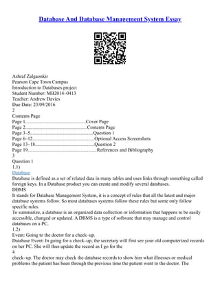 Database And Database Management System Essay
Ashraf Zalgaonkir
Pearson Cape Town Campus
Introduction to Databases project
Student Number: MB2014–0413
Teacher: Andrew Davies
Due Date: 23/09/2016
2
Contents Page
Page 1..................................................Cover Page
Page 2...................................................Contents Page
Page 3–5....................................................Question 1
Page 6–12...................................................Optional Access Screenshots
Page 13–18.................................................Question 2
Page 19.........................................................References and Bibliography
3
Question 1
1.1)
Database
Database is defined as a set of related data in many tables and uses links through something called
foreign keys. In a Database product you can create and modify several databases.
DBMS
It stands for Database Management System, it is a concept of rules that all the latest and major
database systems follow. So most databases systems follow these rules but some only follow
specific rules.
To summarize, a database is an organized data collection or information that happens to be easily
accessible, changed or updated. A DBMS is a type of software that may manage and control
databases on a PC.
1.2)
Event: Going to the doctor for a check–up.
Database Event: In going for a check–up, the secretary will first see your old computerized records
on her PC. She will thus update the record as I go for the
4
check–up. The doctor may check the database records to show him what illnesses or medical
problems the patient has been through the previous time the patient went to the doctor. The
 