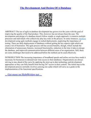 The Development And Design Of A Database
ABSTRACT The use of agile in database development has grown over the years with the goal of
improving the quality of the final product. This, however, has not always been the case. The
development and design of a database doesn't follow simple or single approach; it connects multiple
processes and individuals who collectively play key roles in the process. In some instances, database
development using agile methods engage in rushed deployments, neglecting the importance of
testing. There are daily deployments of databases without getting the key aspects right which can
create a lot of frustration. The agile process still has several benefits, though, which include the
elimination of unnecessary features, increased functionality, reduction in the time it takes to design
the database, and improved communication between different areas of an organization. Still, there
are some challenges that need to be addressed before the method can be used effectively.
INTRODUCTION The increasing importance of broadband speeds and online services have made it
necessary for businesses to demand real–time access to their databases. Organizations are always
striving to stay ahead of the curve by applying the most up to date technology and development
approaches so they can fully benefit from having 24/7 access to their content. The initial step in the
development process normally involves carrying out a plan which will serve as a guide in the
implementation of the functional specifications.
... Get more on HelpWriting.net ...
 