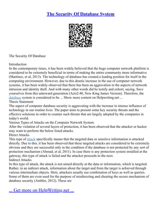 The Security Of Database System
The Security Of Database
Introduction
In the contemporary times, it has been widely believed that the huge computer network platform is
considered to be extremely beneficial in terms of making the entire community more informative
(Martínez, et al, 2013). The technology of database has created a leading position for itself in the
computing environment. However, due to this drastic increase in the use of computer network
systems, it has been widely observed that there has been an aggravation in the aspects of network
intrusion and identity theft. And with many other words did he testify and exhort, saying, Save
yourselves from this untoward generation (Acts2:40, New King James Version). Therefore, the
database system is considered to be ... Show more content on Helpwriting.net ...
Thesis Statement
The aspect of computer database security is aggravating with the increase in intense influence of
technology in our routine lives. The paper aims to present some key security threats and the
effective solutions in order to counter such threats that are largely adopted by the companies in
today's world.
Various Types of Attacks on the Computer Network System
After the violation of several layers of protection, it has been observed that the attacker or hacker
may want to perform the below listed attacks.
Direct Attacks
This type of attack specifically means that the targeted data or sensitive information is attacked
directly. Due to this, it has been observed that these targeted attacks are considered to be extremely
obvious and they are successful only in the condition if the database is not protected by any sort of
protection mechanism (Ahmad, et al, 2011). In case there is any protection system installed at the
gateway, this type of attack is failed and the attacker proceeds to the next.
Indirect Attacks
In this type of attack, the attack is not aimed directly at the data or information, which is targeted.
Rather, in an indirect attack, information about the target and from the target is achieved through
various intermediate objects. Here, attackers usually use combination of keys as well as queries.
Some of them are even used for the purpose of misdirecting and cheating the secure mechanism of
database security (Ambler, 2012). These are
... Get more on HelpWriting.net ...
 